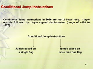 61 
Conditional JJuummpp iinnssttrruuccttiioonnss 
Conditional Jump instructions in 8086 are just 2 bytes long. 1-byte 
opcode followed by 1-byte signed displacement (range of –128 to 
+127). 
Conditional Jump Instructions 
Jumps based on 
a single flag 
Jumps based on 
more than one flag 
 