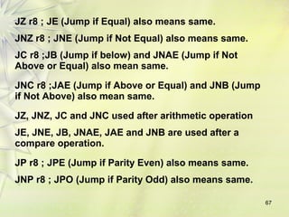 67 
JZ r8 ; JE (Jump if Equal) also means same. 
JNZ r8 ; JNE (Jump if Not Equal) also means same. 
JC r8 ;JB (Jump if below) and JNAE (Jump if Not 
Above or Equal) also mean same. 
JNC r8 ;JAE (Jump if Above or Equal) and JNB (Jump 
if Not Above) also mean same. 
JZ, JNZ, JC and JNC used after arithmetic operation 
JE, JNE, JB, JNAE, JAE and JNB are used after a 
compare operation. 
JP r8 ; JPE (Jump if Parity Even) also means same. 
JNP r8 ; JPO (Jump if Parity Odd) also means same. 
 
