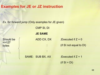 68 
Examples for JE or JZ instruction 
Ex. for forward jump (Only examples for JE given) 
CMP SI, DI 
JE SAME 
Should be 
<=127 
bytes 
ADD CX, DX ;Executed if Z = 0 
: (if SI not equal to DI) 
: 
SAME: SUB BX, AX ;Executed if Z = 1 
(if SI = DI) 
 