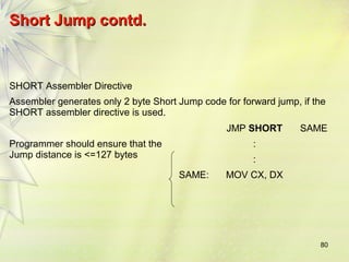 80 
SShhoorrtt JJuummpp ccoonnttdd.. 
SHORT Assembler Directive 
Assembler generates only 2 byte Short Jump code for forward jump, if the 
SHORT assembler directive is used. 
JMP SHORT SAME 
Programmer should ensure that the 
Jump distance is <=127 bytes 
: 
: 
SAME: MOV CX, DX 
 