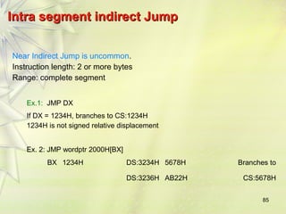 85 
IInnttrraa sseeggmmeenntt iinnddiirreecctt JJuummpp 
Near Indirect Jump is uncommon. 
Instruction length: 2 or more bytes 
Range: complete segment 
Ex.1: JMP DX 
If DX = 1234H, branches to CS:1234H 
1234H is not signed relative displacement 
Ex. 2: JMP wordptr 2000H[BX] 
BX 1234H DS:3234H 5678H Branches to 
DS:3236H AB22H CS:5678H 
 