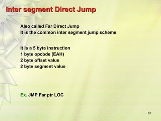 87 
IInntteerr sseeggmmeenntt DDiirreecctt JJuummpp 
Also called Far Direct Jump 
It is the common inter segment jump scheme 
It is a 5 byte instruction 
1 byte opcode (EAH) 
2 byte offset value 
2 byte segment value 
Ex. JMP Far ptr LOC 
 