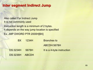 89 
IInntteerr sseeggmmeenntt IInnddiirreecctt JJuummpp 
Also called Far Indirect Jump 
It is not commonly used 
Instruction length is a minimum of 2 bytes. 
It depends on the way jump location is specified 
Ex. JMP DWORD PTR 2000H[BX] 
BX 1234H Branches to 
ABCDH:5678H 
DS:3234H 5678H It is a 4-byte instruction 
DS:3236H ABCDH 
 