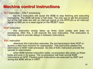 90 
Machine ccoonnttrrooll iinnssttrruuccttiioonnss 
HLT instruction – HALT processing 
the HLT instruction will cause the 8086 to stop fetching and executing 
instructions. The 8086 will enter a halt state. The only way to get the processor 
out of the halt state are with an interrupt signal on the INTR pin or an interrupt 
signal on NMI pin or a reset signal on the RESET input. 
NOP instruction 
this instruction simply takes up three clock cycles and does no 
processing. After this, it will execute the next instruction. This instruction is 
normally used to provide delays in between instructions. 
ESC instruction 
whenever this instruction executes, the microprocessor does NOP or 
access a data from memory for coprocessor. This instruction passes the 
information to 8087 math processor. Six bits of ESC instruction provide the 
opcode to coprocessor. 
when 8086 fetches instruction bytes, co-processor also picks up these 
bytes and puts in its queue. The co-processor will treat normal 8086 
instructions as NOP. Floating point instructions are executed by 8087 and 
during this 8086 will be in WAIT. 
 