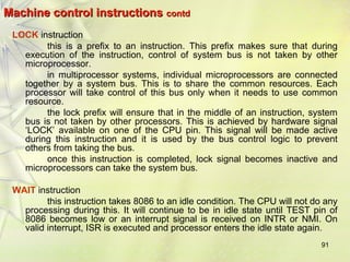 91 
Machine ccoonnttrrooll iinnssttrruuccttiioonnss ccoonnttdd 
LOCK instruction 
this is a prefix to an instruction. This prefix makes sure that during 
execution of the instruction, control of system bus is not taken by other 
microprocessor. 
in multiprocessor systems, individual microprocessors are connected 
together by a system bus. This is to share the common resources. Each 
processor will take control of this bus only when it needs to use common 
resource. 
the lock prefix will ensure that in the middle of an instruction, system 
bus is not taken by other processors. This is achieved by hardware signal 
‘LOCK’ available on one of the CPU pin. This signal will be made active 
during this instruction and it is used by the bus control logic to prevent 
others from taking the bus. 
once this instruction is completed, lock signal becomes inactive and 
microprocessors can take the system bus. 
WAIT instruction 
this instruction takes 8086 to an idle condition. The CPU will not do any 
processing during this. It will continue to be in idle state until TEST pin of 
8086 becomes low or an interrupt signal is received on INTR or NMI. On 
valid interrupt, ISR is executed and processor enters the idle state again. 
