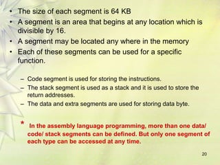 • The size of each segment is 64 KB
• A segment is an area that begins at any location which is
divisible by 16.
• A segment may be located any where in the memory
• Each of these segments can be used for a specific
function.
– Code segment is used for storing the instructions.
– The stack segment is used as a stack and it is used to store the
return addresses.
– The data and extra segments are used for storing data byte.
* In the assembly language programming, more than one data/
code/ stack segments can be defined. But only one segment of
each type can be accessed at any time.
20
 