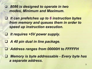  8086 is designed to operate in two
modes, Minimum and Maximum.
 It can prefetches up to 6 instruction bytes
from memory and queues them in order to
speed up instruction execution.
 It requires +5V power supply.
 A 40 pin dual in line package.
 Address ranges from 00000H to FFFFFH
 Memory is byte addressable - Every byte has
a separate address.
3
 