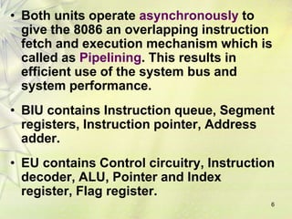 • Both units operate asynchronously to
give the 8086 an overlapping instruction
fetch and execution mechanism which is
called as Pipelining. This results in
efficient use of the system bus and
system performance.
• BIU contains Instruction queue, Segment
registers, Instruction pointer, Address
adder.
• EU contains Control circuitry, Instruction
decoder, ALU, Pointer and Index
register, Flag register.
6
 