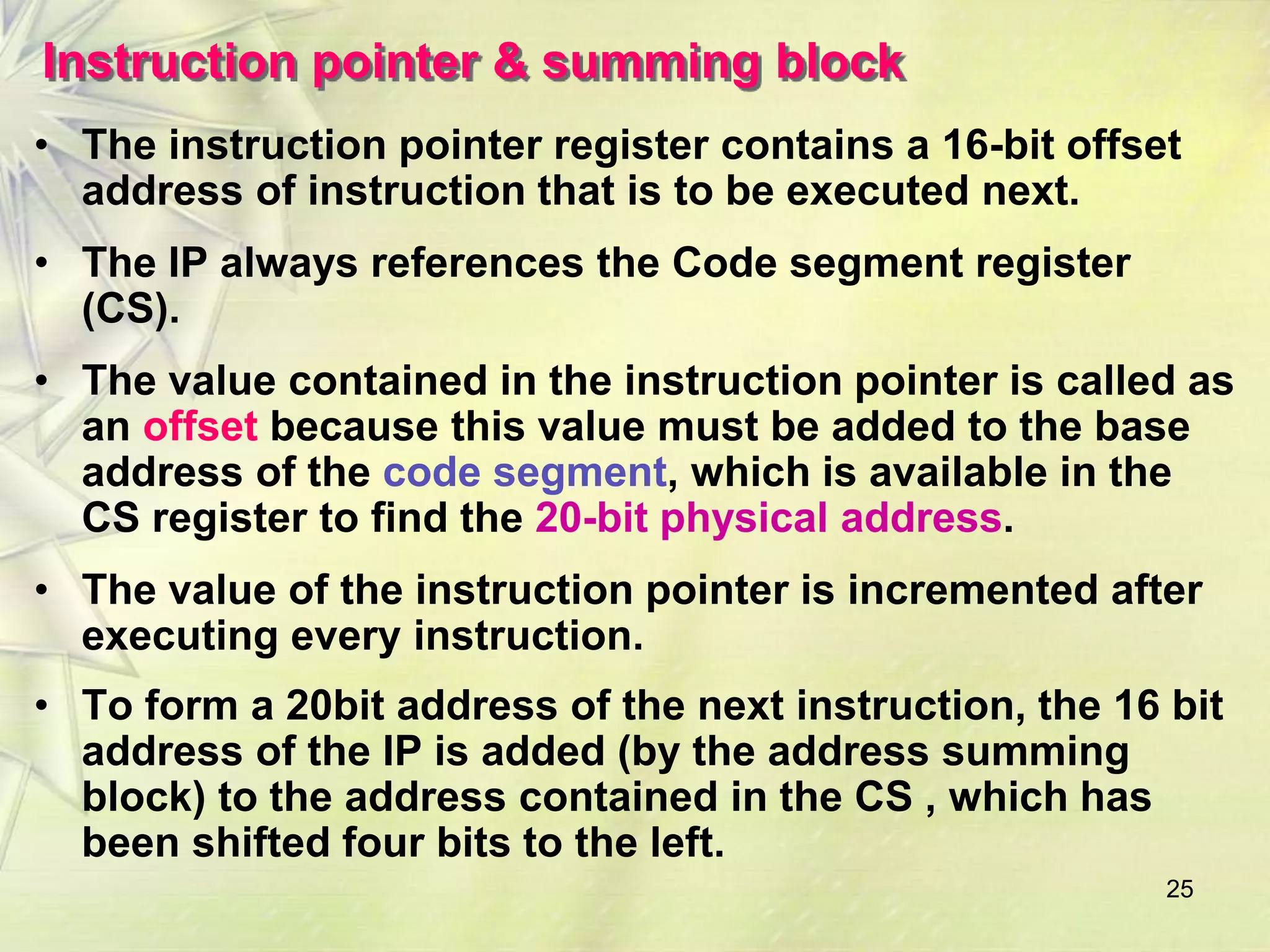 Instruction pointer & summing block 
• The instruction pointer register contains a 16-bit offset 
address of instruction that is to be executed next. 
• The IP always references the Code segment register 
(CS). 
• The value contained in the instruction pointer is called as 
an offset because this value must be added to the base 
address of the code segment, which is available in the 
CS register to find the 20-bit physical address. 
• The value of the instruction pointer is incremented after 
executing every instruction. 
• To form a 20bit address of the next instruction, the 16 bit 
address of the IP is added (by the address summing 
block) to the address contained in the CS , which has 
been shifted four bits to the left. 
25 
 