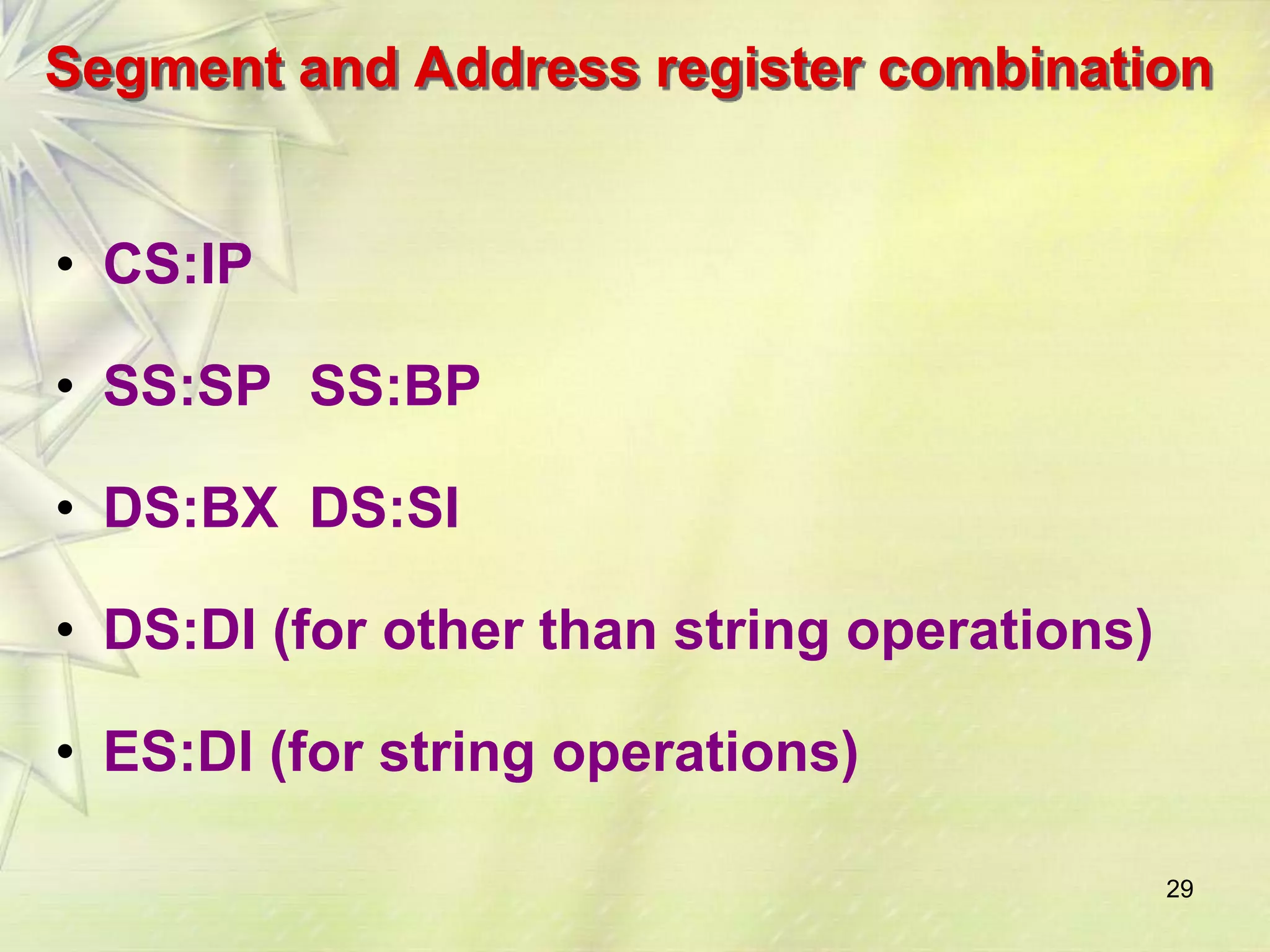 Segment and Address register combination 
• CS:IP 
• SS:SP SS:BP 
• DS:BX DS:SI 
• DS:DI (for other than string operations) 
• ES:DI (for string operations) 
29 
 