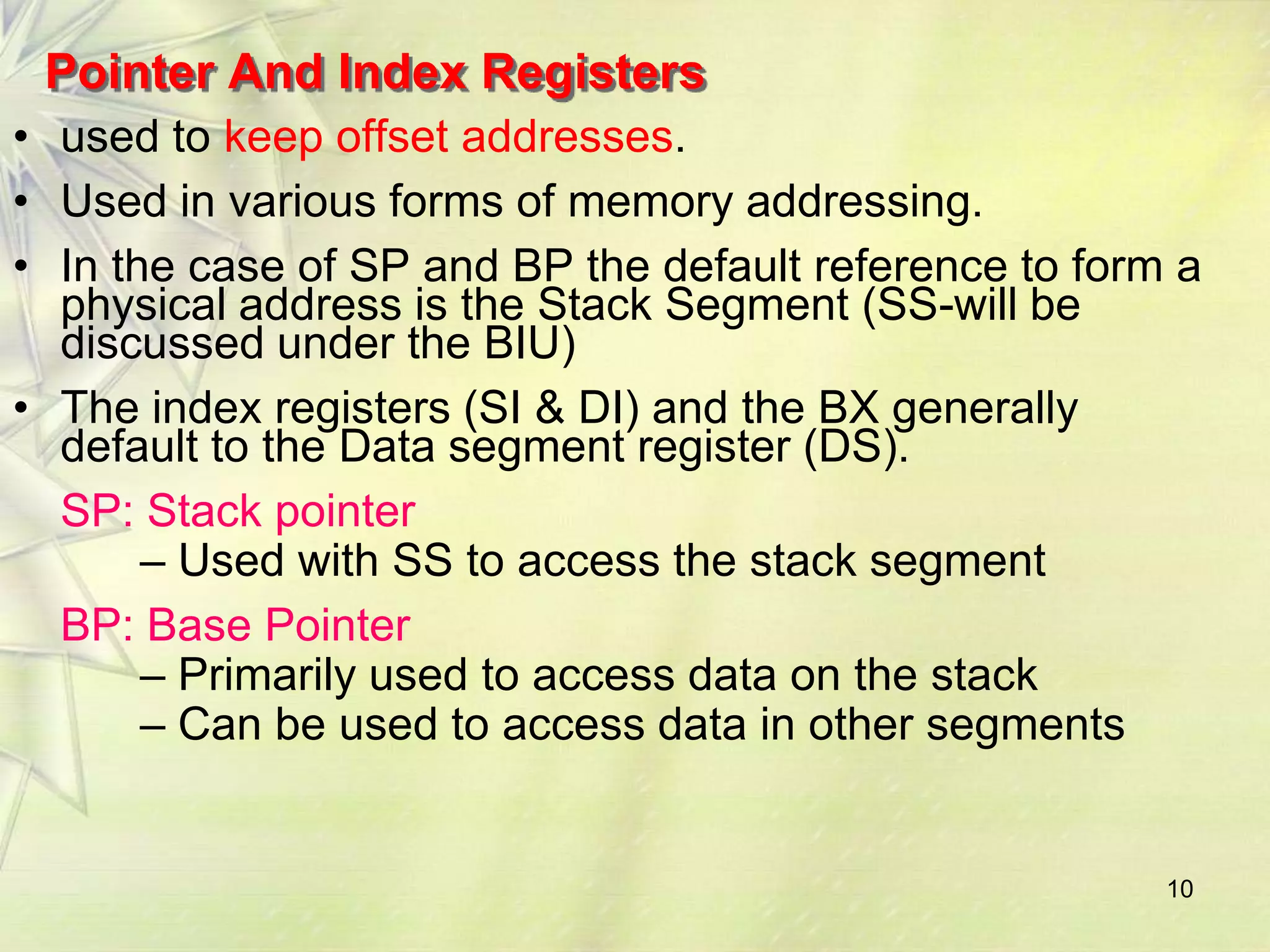 Pointer And Index Registers
• used to keep offset addresses.
• Used in various forms of memory addressing.
• In the case of SP and BP the default reference to form a
  physical address is the Stack Segment (SS-will be
  discussed under the BIU)
• The index registers (SI & DI) and the BX generally
  default to the Data segment register (DS).
  SP: Stack pointer
       – Used with SS to access the stack segment
  BP: Base Pointer
       – Primarily used to access data on the stack
       – Can be used to access data in other segments


                                                        10
 