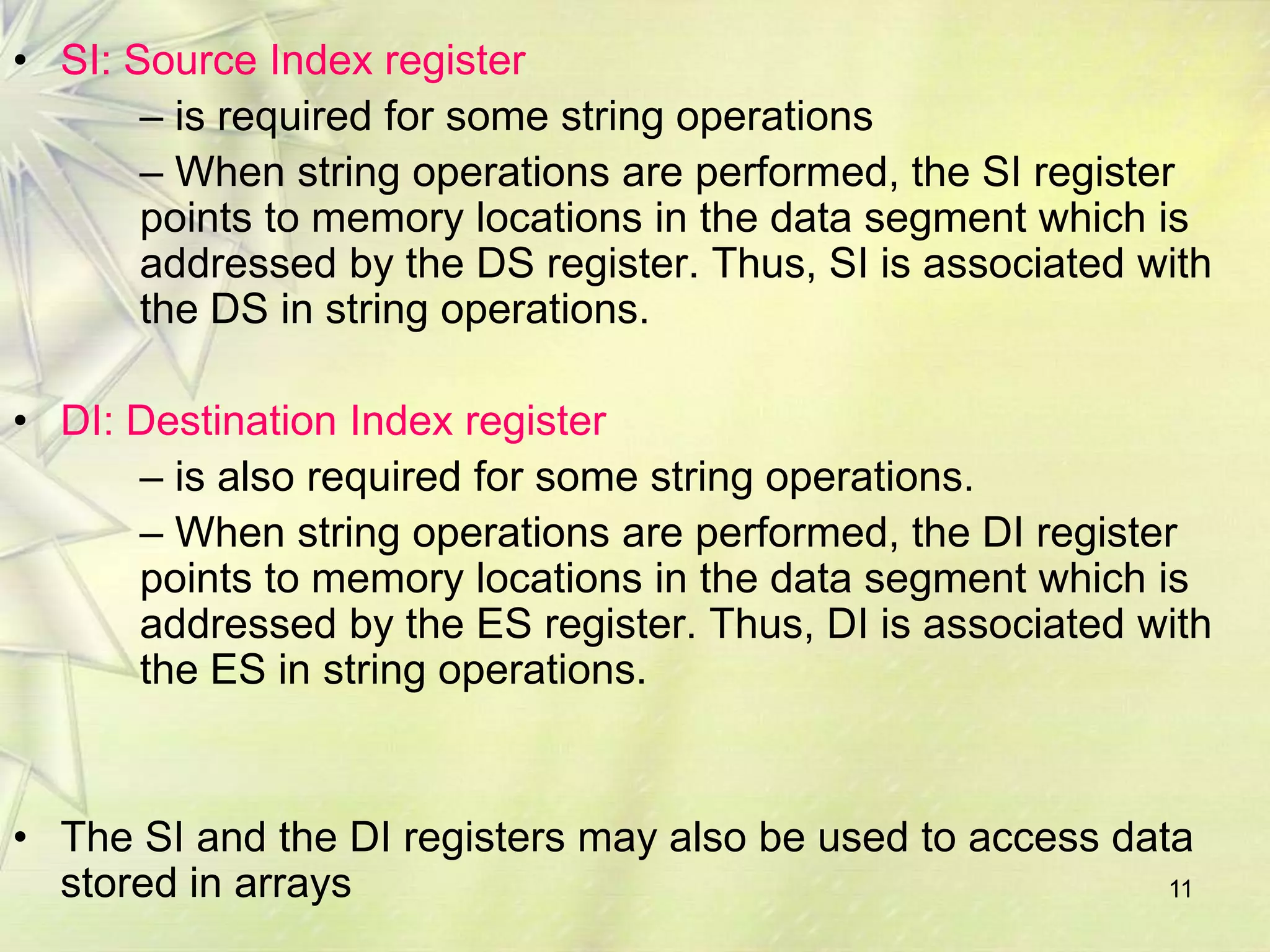 • SI: Source Index register
       – is required for some string operations
       – When string operations are performed, the SI register
       points to memory locations in the data segment which is
       addressed by the DS register. Thus, SI is associated with
       the DS in string operations.

• DI: Destination Index register
      – is also required for some string operations.
      – When string operations are performed, the DI register
      points to memory locations in the data segment which is
      addressed by the ES register. Thus, DI is associated with
      the ES in string operations.


• The SI and the DI registers may also be used to access data
  stored in arrays                                          11
 