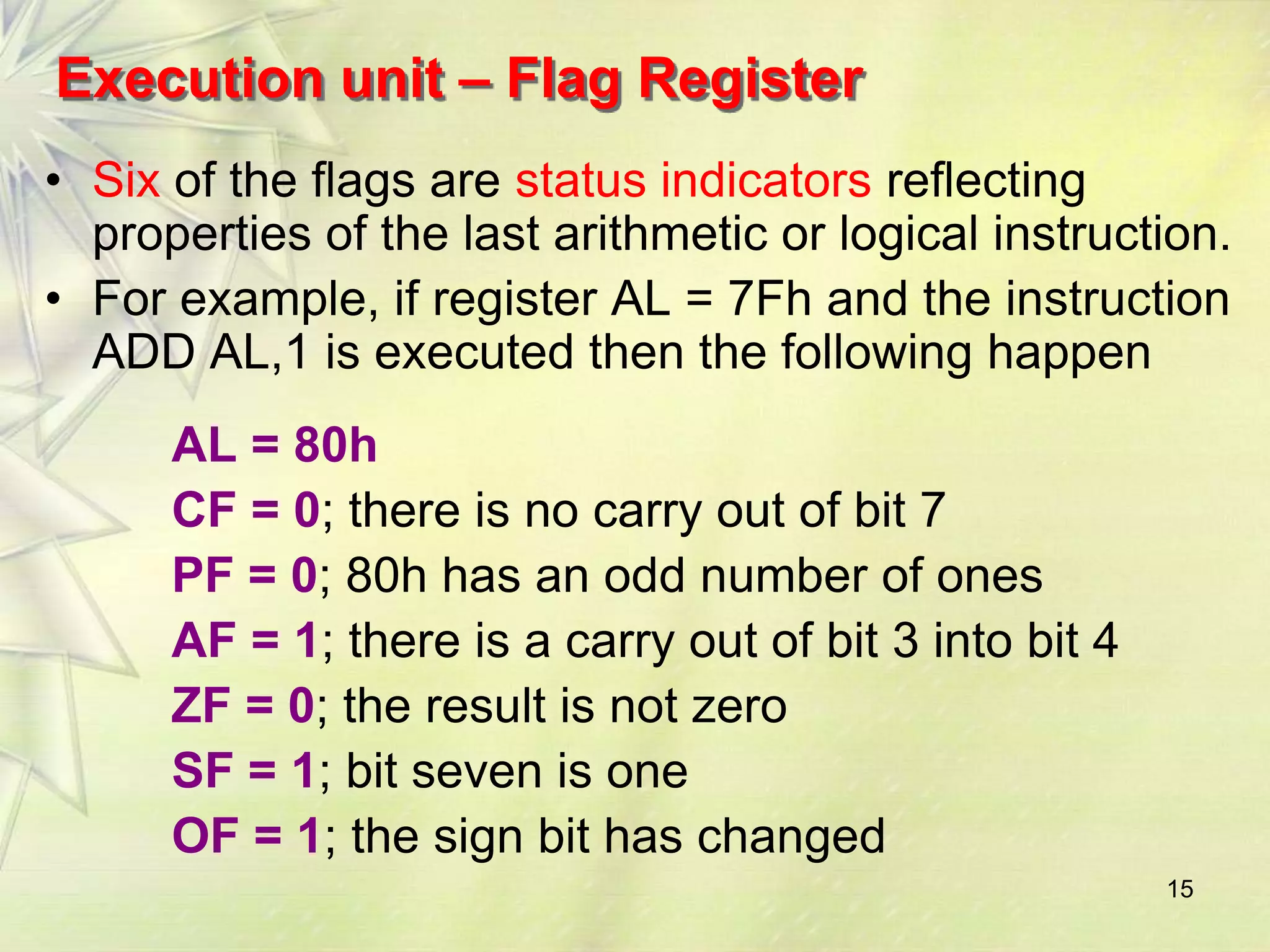 Execution unit – Flag Register
• Six of the flags are status indicators reflecting
  properties of the last arithmetic or logical instruction.
• For example, if register AL = 7Fh and the instruction
  ADD AL,1 is executed then the following happen
      AL = 80h
      CF = 0; there is no carry out of bit 7
      PF = 0; 80h has an odd number of ones
      AF = 1; there is a carry out of bit 3 into bit 4
      ZF = 0; the result is not zero
      SF = 1; bit seven is one
      OF = 1; the sign bit has changed
                                                         15
 