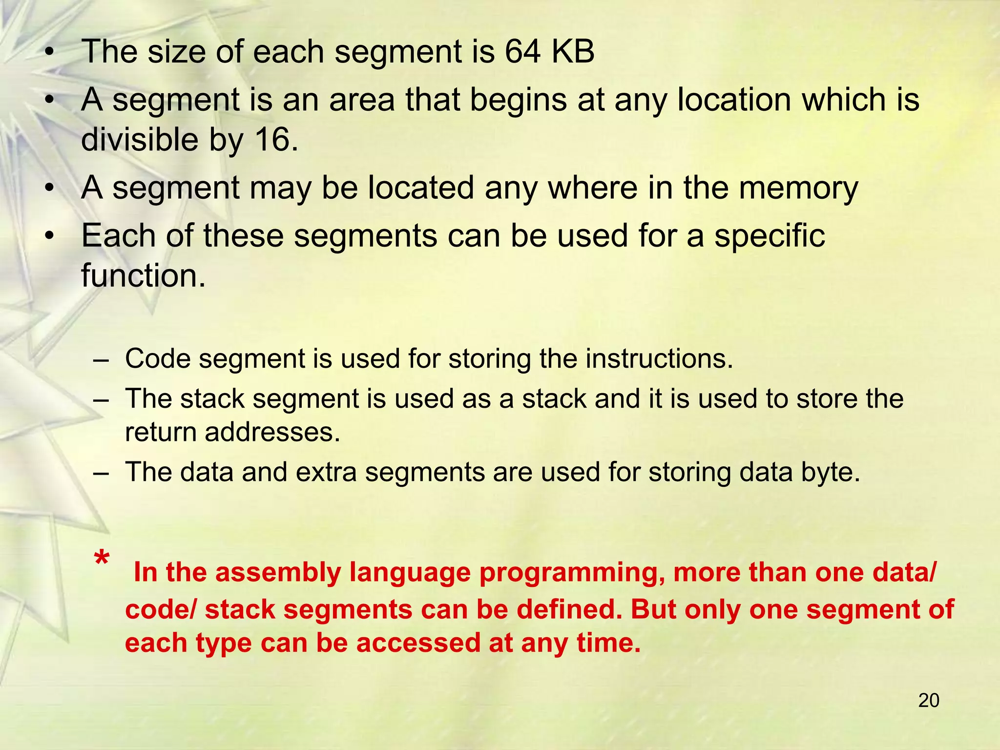 • The size of each segment is 64 KB
• A segment is an area that begins at any location which is
  divisible by 16.
• A segment may be located any where in the memory
• Each of these segments can be used for a specific
  function.

   – Code segment is used for storing the instructions.
   – The stack segment is used as a stack and it is used to store the
     return addresses.
   – The data and extra segments are used for storing data byte.


   *    In the assembly language programming, more than one data/
       code/ stack segments can be defined. But only one segment of
       each type can be accessed at any time.
                                                                        20
 