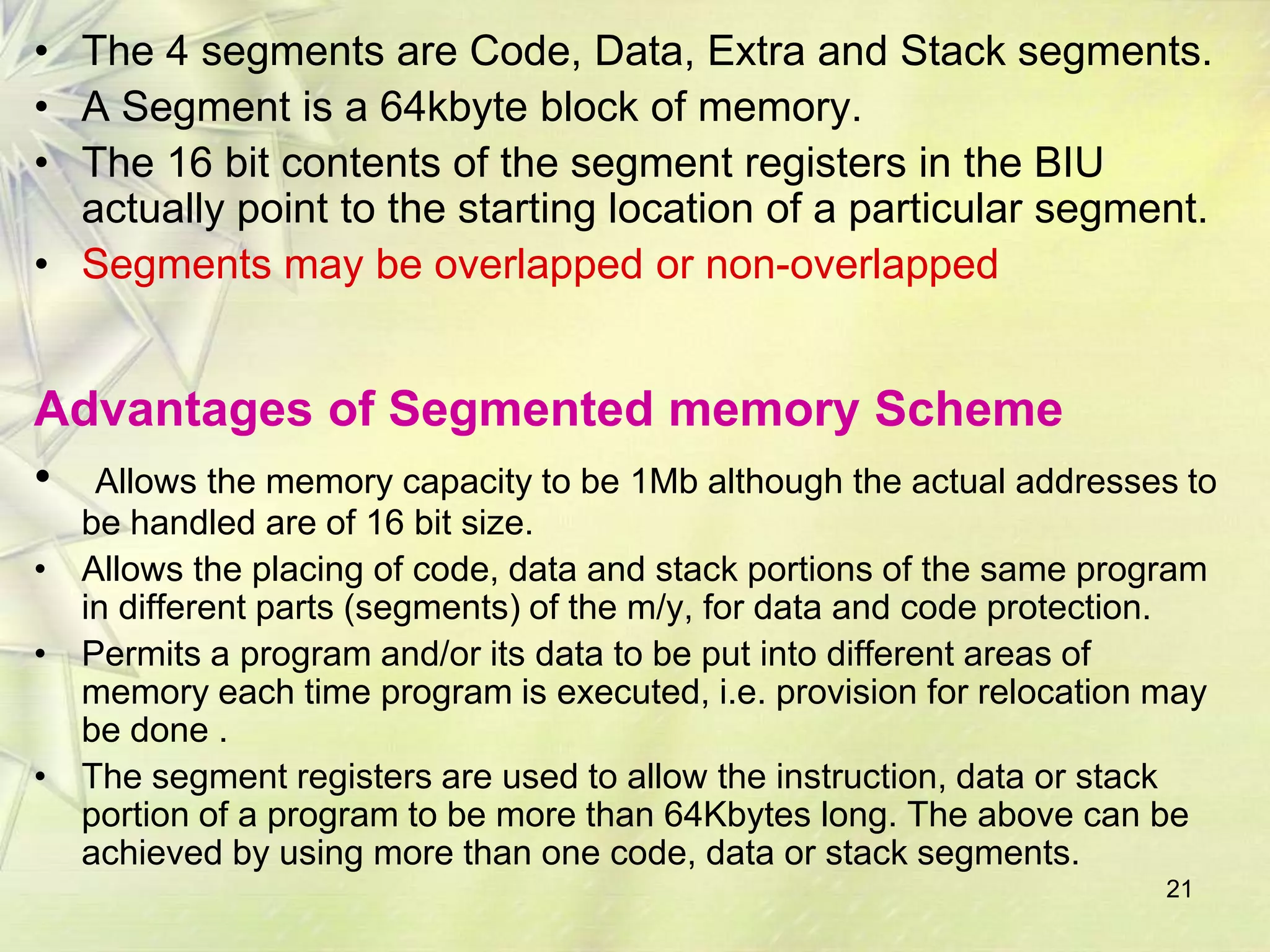 • The 4 segments are Code, Data, Extra and Stack segments.
• A Segment is a 64kbyte block of memory.
• The 16 bit contents of the segment registers in the BIU
  actually point to the starting location of a particular segment.
• Segments may be overlapped or non-overlapped


Advantages of Segmented memory Scheme
• Allows the memory capacity to be 1Mb although the actual addresses to
  be handled are of 16 bit size.
• Allows the placing of code, data and stack portions of the same program
  in different parts (segments) of the m/y, for data and code protection.
• Permits a program and/or its data to be put into different areas of
  memory each time program is executed, i.e. provision for relocation may
  be done .
• The segment registers are used to allow the instruction, data or stack
  portion of a program to be more than 64Kbytes long. The above can be
  achieved by using more than one code, data or stack segments.
                                                                      21
 