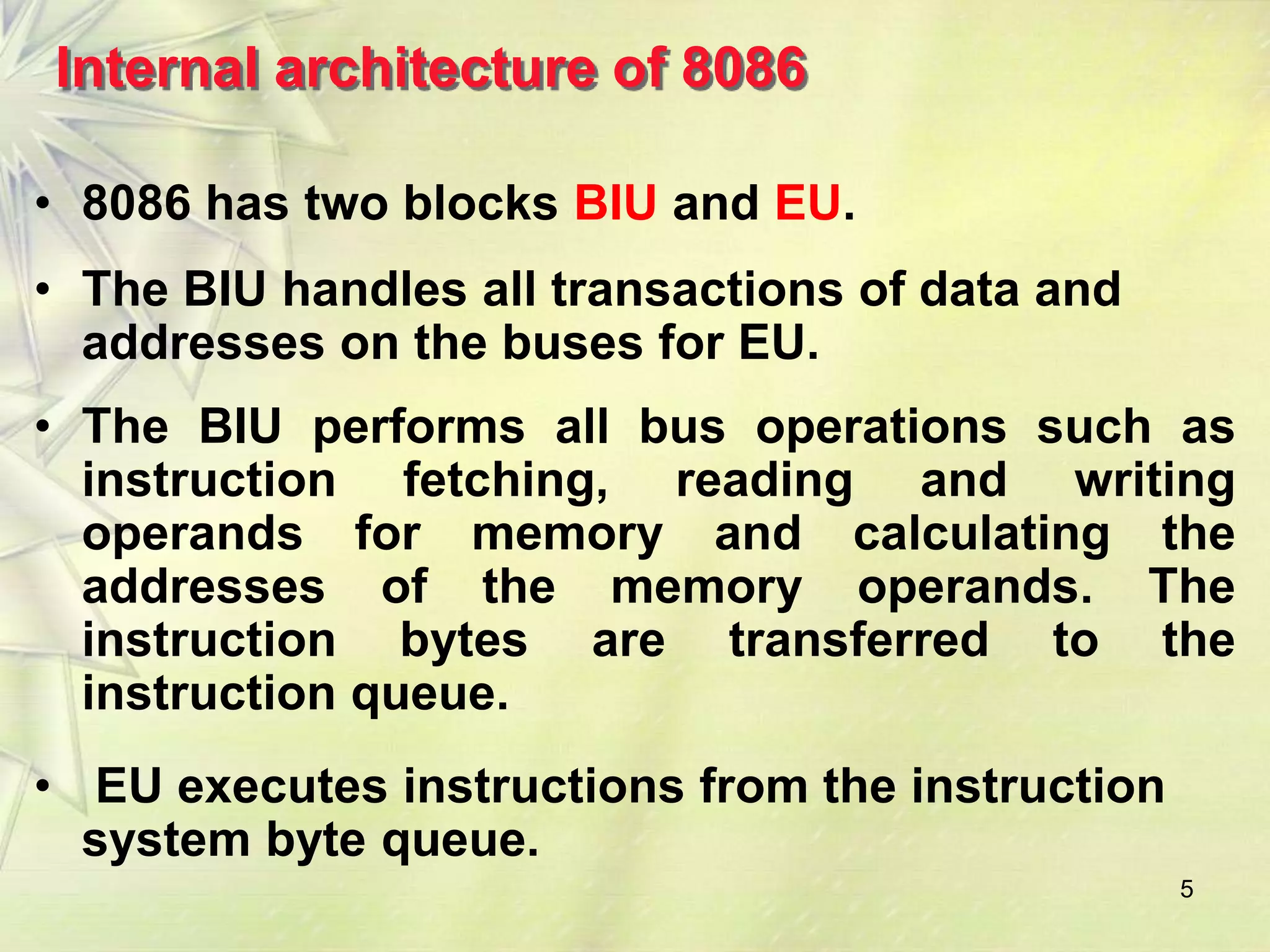 Internal architecture of 8086

• 8086 has two blocks BIU and EU.
• The BIU handles all transactions of data and
  addresses on the buses for EU.
• The BIU performs all bus operations such as
  instruction fetching, reading and writing
  operands for memory and calculating the
  addresses of the memory operands. The
  instruction bytes are transferred to the
  instruction queue.
• EU executes instructions from the instruction
  system byte queue.
                                                  5
 