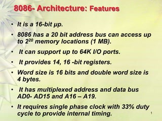 1
8086- Architecture: Features
• It is a 16-bit μp.
• 8086 has a 20 bit address bus can access up
to 220 memory locations (1 MB).
• It can support up to 64K I/O ports.
• It provides 14, 16 -bit registers.
• Word size is 16 bits and double word size is
4 bytes.
• It has multiplexed address and data bus
AD0- AD15 and A16 – A19.
• It requires single phase clock with 33% duty
cycle to provide internal timing.
 