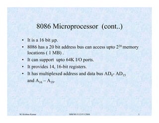 8086 Microprocessor (cont..) 
• It is a 16 bit μp. 
• 8086 has a 20 bit address bus can access upto 220 memory 
locations ( 1 MB) . 
• It can support upto 64K I/O ports. 
• It provides 14, 16-bit registers. 
• It has multiplexed address and data bus AD0- AD15 
and A16 – A19. 
M. Krishna Kumar MM/M1/LU3/V1/2004 1 
 