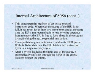 Internal Architecture of 8086 (cont..) 
• This queue permits prefetch of up to six bytes of 
instruction code. When ever the queue of the BIU is not 
full, it has room for at least two more bytes and at the same 
time the EU is not requesting it to read or write operands 
from memory, the BIU is free to look ahead in the program 
by prefetching the next sequential instruction. 
• These prefetching instructions are held in its FIFO queue. 
With its 16 bit data bus, the BIU fetches two instruction 
bytes in a single memory cycle. 
• After a byte is loaded at the input end of the queue, it 
automatically shifts up through the FIFO to the empty 
location nearest the output. 
M. Krishna Kumar MM/M1/LU3/V1/2004 10 
 