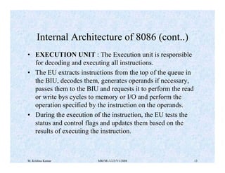 Internal Architecture of 8086 (cont..) 
• EXECUTION UNIT : The Execution unit is responsible 
for decoding and executing all instructions. 
• The EU extracts instructions from the top of the queue in 
the BIU, decodes them, generates operands if necessary, 
passes them to the BIU and requests it to perform the read 
or write bys cycles to memory or I/O and perform the 
operation specified by the instruction on the operands. 
• During the execution of the instruction, the EU tests the 
status and control flags and updates them based on the 
results of executing the instruction. 
M. Krishna Kumar MM/M1/LU3/V1/2004 13 
 