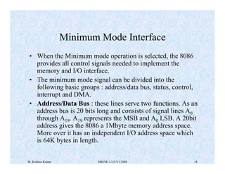 Minimum Mode Interface 
• When the Minimum mode operation is selected, the 8086 
provides all control signals needed to implement the 
memory and I/O interface. 
• The minimum mode signal can be divided into the 
following basic groups : address/data bus, status, control, 
interrupt and DMA. 
• Address/Data Bus : these lines serve two functions. As an 
address bus is 20 bits long and consists of signal lines A0 
through A19. A19 represents the MSB and A0 LSB. A 20bit 
address gives the 8086 a 1Mbyte memory address space. 
More over it has an independent I/O address space which 
is 64K bytes in length. 
M. Krishna Kumar MM/M1/LU3/V1/2004 18 
 