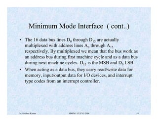 Minimum Mode Interface ( cont..) 
• The 16 data bus lines D0 through D15 are actually 
multiplexed with address lines A0 through A15 
respectively. By multiplexed we mean that the bus work as 
an address bus during first machine cycle and as a data bus 
during next machine cycles. D15 is the MSB and D0 LSB. 
• When acting as a data bus, they carry read/write data for 
memory, input/output data for I/O devices, and interrupt 
type codes from an interrupt controller. 
M. Krishna Kumar MM/M1/LU3/V1/2004 19 
 