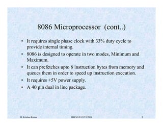 8086 Microprocessor (cont..) 
• It requires single phase clock with 33% duty cycle to 
provide internal timing. 
• 8086 is designed to operate in two modes, Minimum and 
Maximum. 
• It can prefetches upto 6 instruction bytes from memory and 
queues them in order to speed up instruction execution. 
• It requires +5V power supply. 
• A 40 pin dual in line package. 
M. Krishna Kumar MM/M1/LU3/V1/2004 2 
 