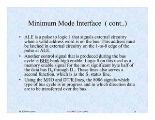 Minimum Mode Interface ( cont..) 
• ALE is a pulse to logic 1 that signals external circuitry 
when a valid address word is on the bus. This address must 
be latched in external circuitry on the 1-to-0 edge of the 
pulse at ALE. 
• Another control signal that is produced during the bus 
cycle is BHE bank high enable. Logic 0 on this used as a 
memory enable signal for the most significant byte half of 
the data bus D8 through D1. These lines also serves a 
second function, which is as the S7 status line. 
• Using the M/IO and DT/R lines, the 8086 signals which 
type of bus cycle is in progress and in which direction data 
are to be transferred over the bus. 
M. Krishna Kumar MM/M1/LU3/V1/2004 24 
 