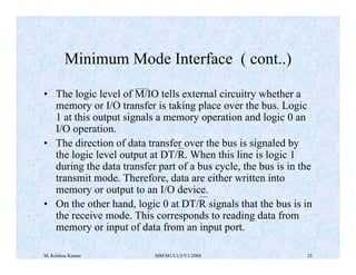 Minimum Mode Interface ( cont..) 
• The logic level of M/IO tells external circuitry whether a 
memory or I/O transfer is taking place over the bus. Logic 
1 at this output signals a memory operation and logic 0 an 
I/O operation. 
• The direction of data transfer over the bus is signaled by 
the logic level output at DT/R. When this line is logic 1 
during the data transfer part of a bus cycle, the bus is in the 
transmit mode. Therefore, data are either written into 
memory or output to an I/O device. 
• On the other hand, logic 0 at DT/R signals that the bus is in 
the receive mode. This corresponds to reading data from 
memory or input of data from an input port. 
M. Krishna Kumar MM/M1/LU3/V1/2004 25 
 