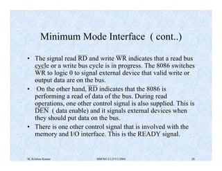 Minimum Mode Interface ( cont..) 
• The signal read RD and write WR indicates that a read bus 
cycle or a write bus cycle is in progress. The 8086 switches 
WR to logic 0 to signal external device that valid write or 
output data are on the bus. 
• On the other hand, RD indicates that the 8086 is 
performing a read of data of the bus. During read 
operations, one other control signal is also supplied. This is 
DEN ( data enable) and it signals external devices when 
they should put data on the bus. 
• There is one other control signal that is involved with the 
memory and I/O interface. This is the READY signal. 
M. Krishna Kumar MM/M1/LU3/V1/2004 26 
 