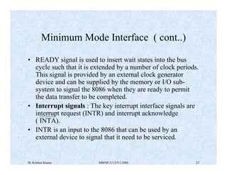 Minimum Mode Interface ( cont..) 
• READY signal is used to insert wait states into the bus 
cycle such that it is extended by a number of clock periods. 
This signal is provided by an external clock generator 
device and can be supplied by the memory or I/O sub-system 
to signal the 8086 when they are ready to permit 
the data transfer to be completed. 
• Interrupt signals : The key interrupt interface signals are 
interrupt request (INTR) and interrupt acknowledge 
( INTA). 
• INTR is an input to the 8086 that can be used by an 
external device to signal that it need to be serviced. 
M. Krishna Kumar MM/M1/LU3/V1/2004 27 
 