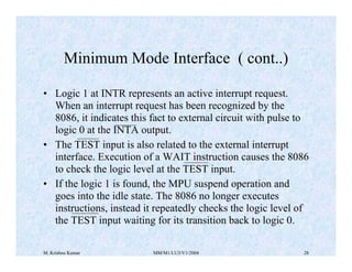 Minimum Mode Interface ( cont..) 
• Logic 1 at INTR represents an active interrupt request. 
When an interrupt request has been recognized by the 
8086, it indicates this fact to external circuit with pulse to 
logic 0 at the INTA output. 
• The TEST input is also related to the external interrupt 
interface. Execution of a WAIT instruction causes the 8086 
to check the logic level at the TEST input. 
• If the logic 1 is found, the MPU suspend operation and 
goes into the idle state. The 8086 no longer executes 
instructions, instead it repeatedly checks the logic level of 
the TEST input waiting for its transition back to logic 0. 
M. Krishna Kumar MM/M1/LU3/V1/2004 28 
 