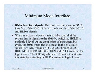 Minimum Mode Interface. 
• DMA Interface signals :The direct memory access DMA 
interface of the 8086 minimum mode consist of the HOLD 
and HLDA signals. 
• When an external device wants to take control of the 
system bus, it signals to the 8086 by switching HOLD to 
the logic 1 level. At the completion of the current bus 
cycle, the 8086 enters the hold state. In the hold state, 
signal lines AD0 through AD15, A16/S3 through A19/S6, 
BHE, M/IO, DT/R, RD, WR, DEN and INTR are all in the 
high Z state. The 8086 signals external device that it is in 
this state by switching its HLDA output to logic 1 level. 
M. Krishna Kumar MM/M1/LU3/V1/2004 30 
 