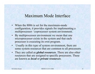 Maximum Mode Interface 
• When the 8086 is set for the maximum-mode 
configuration, it provides signals for implementing a 
multiprocessor / coprocessor system environment. 
• By multiprocessor environment we mean that one 
microprocessor exists in the system and that each 
processor is executing its own program. 
• Usually in this type of system environment, there are 
some system resources that are common to all processors. 
• They are called as global resources. There are also other 
resources that are assigned to specific processors. These 
are known as local or private resources. 
M. Krishna Kumar MM/M1/LU3/V1/2004 31 
 