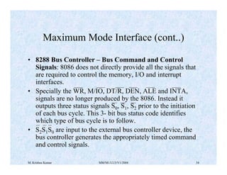 Maximum Mode Interface (cont..) 
• 8288 Bus Controller – Bus Command and Control 
Signals: 8086 does not directly provide all the signals that 
are required to control the memory, I/O and interrupt 
interfaces. 
• Specially the WR, M/IO, DT/R, DEN, ALE and INTA, 
signals are no longer produced by the 8086. Instead it 
outputs three status signals S0, S1, S2 prior to the initiation 
of each bus cycle. This 3- bit bus status code identifies 
which type of bus cycle is to follow. 
• S2S1S0 are input to the external bus controller device, the 
bus controller generates the appropriately timed command 
and control signals. 
M. Krishna Kumar MM/M1/LU3/V1/2004 34 
 