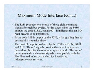 Maximum Mode Interface (cont..) 
• The 8288 produces one or two of these eight command 
signals for each bus cycles. For instance, when the 8086 
outputs the code S2S1S0 equals 001, it indicates that an I/O 
read cycle is to be performed. 
• In the code 111 is output by the 8086, it is signaling that no 
bus activity is to take place. 
• The control outputs produced by the 8288 are DEN, DT/R 
and ALE. These 3 signals provide the same functions as 
those described for the minimum system mode. This set of 
bus commands and control signals is compatible with the 
Multibus and industry standard for interfacing 
microprocessor systems. 
M. Krishna Kumar MM/M1/LU3/V1/2004 36 
 