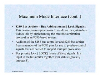 Maximum Mode Interface (cont..) 
• 8289 Bus Arbiter – Bus Arbitration and Lock Signals : 
This device permits processors to reside on the system bus. 
It does this by implementing the Multibus arbitration 
protocol in an 8086-based system. 
• Addition of the 8288 bus controller and 8289 bus arbiter 
frees a number of the 8086 pins for use to produce control 
signals that are needed to support multiple processors. 
• Bus priority lock ( LOCK) is one of these signals. It is 
input to the bus arbiter together with status signals S0 
through S2. 
M. Krishna Kumar MM/M1/LU3/V1/2004 37 
 