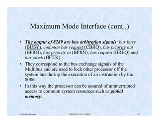 Maximum Mode Interface (cont..) 
• The output of 8289 are bus arbitration signals: bus busy 
(BUSY), common bus request (CBRQ), bus priority out 
(BPRO), bus priority in (BPRN), bus request (BREQ) and 
bus clock (BCLK). 
• They correspond to the bus exchange signals of the 
Multibus and are used to lock other processor off the 
system bus during the execution of an instruction by the 
8086. 
• In this way the processor can be assured of uninterrupted 
access to common system resources such as global 
memory. 
M. Krishna Kumar MM/M1/LU3/V1/2004 38 
 