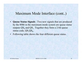 Maximum Mode Interface (cont..) 
• Queue Status Signals : Two new signals that are produced 
by the 8086 in the maximum-mode system are queue status 
outputs QS0 and QS1. Together they form a 2-bit queue 
status code, QS1QS0. 
• Following table shows the four different queue status. 
M. Krishna Kumar MM/M1/LU3/V1/2004 39 
 