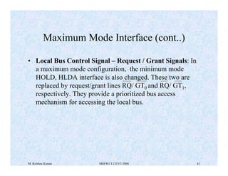 Maximum Mode Interface (cont..) 
• Local Bus Control Signal – Request / Grant Signals: In 
a maximum mode configuration, the minimum mode 
HOLD, HLDA interface is also changed. These two are 
replaced by request/grant lines RQ/ GT0 and RQ/ GT1, 
respectively. They provide a prioritized bus access 
mechanism for accessing the local bus. 
M. Krishna Kumar MM/M1/LU3/V1/2004 41 
 