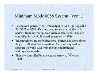 Minimum Mode 8086 System (cont..) 
• Latches are generally buffered output D-type flip-flops like 
74LS373 or 8282. They are used for separating the valid 
address from the multiplexed address/data signals and are 
controlled by the ALE signal generated by 8086. 
• Transreceivers are the bidirectional buffers and some times 
they are called as data amplifiers. They are required to 
separate the valid data from the time multiplexed 
address/data signals. 
• They are controlled by two signals namely, DEN and 
DT/R. 
M. Krishna Kumar MM/M1/LU3/V1/2004 43 
 