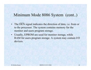 Minimum Mode 8086 System (cont..) 
• The DEN signal indicates the direction of data, i.e. from or 
to the processor. The system contains memory for the 
monitor and users program storage. 
• Usually, EPROM are used for monitor storage, while 
RAM for users program storage. A system may contain I/O 
devices. 
M. Krishna Kumar MM/M1/LU3/V1/2004 44 
 