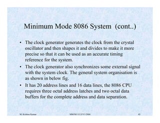 Minimum Mode 8086 System (cont..) 
• The clock generator generates the clock from the crystal 
oscillator and then shapes it and divides to make it more 
precise so that it can be used as an accurate timing 
reference for the system. 
• The clock generator also synchronizes some external signal 
with the system clock. The general system organisation is 
as shown in below fig. 
• It has 20 address lines and 16 data lines, the 8086 CPU 
requires three octal address latches and two octal data 
buffers for the complete address and data separation. 
M. Krishna Kumar MM/M1/LU3/V1/2004 45 
 