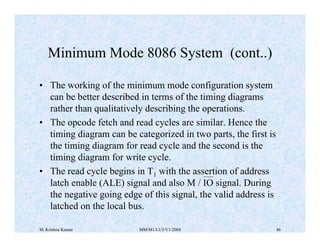 Minimum Mode 8086 System (cont..) 
• The working of the minimum mode configuration system 
can be better described in terms of the timing diagrams 
rather than qualitatively describing the operations. 
• The opcode fetch and read cycles are similar. Hence the 
timing diagram can be categorized in two parts, the first is 
the timing diagram for read cycle and the second is the 
timing diagram for write cycle. 
• The read cycle begins in T1 with the assertion of address 
latch enable (ALE) signal and also M / IO signal. During 
the negative going edge of this signal, the valid address is 
latched on the local bus. 
M. Krishna Kumar MM/M1/LU3/V1/2004 46 
 