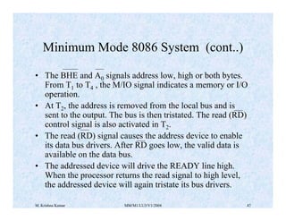 Minimum Mode 8086 System (cont..) 
• The BHE and A0 signals address low, high or both bytes. 
From T1 to T4 , the M/IO signal indicates a memory or I/O 
operation. 
• At T2, the address is removed from the local bus and is 
sent to the output. The bus is then tristated. The read (RD) 
control signal is also activated in T2. 
• The read (RD) signal causes the address device to enable 
its data bus drivers. After RD goes low, the valid data is 
available on the data bus. 
• The addressed device will drive the READY line high. 
When the processor returns the read signal to high level, 
the addressed device will again tristate its bus drivers. 
M. Krishna Kumar MM/M1/LU3/V1/2004 47 
 