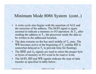 Minimum Mode 8086 System (cont..) 
• A write cycle also begins with the assertion of ALE and 
the emission of the address. The M/IO signal is again 
asserted to indicate a memory or I/O operation. In T2, after 
sending the address in T1, the processor sends the data to 
be written to the addressed location. 
• The data remains on the bus until middle of T4 state. The 
WR becomes active at the beginning of T2 (unlike RD is 
somewhat delayed in T2 to provide time for floating). 
• The BHE and A0 signals are used to select the proper byte 
or bytes of memory or I/O word to be read or write. 
• The M/IO, RD and WR signals indicate the type of data 
transfer as specified in table below. 
M. Krishna Kumar MM/M1/LU3/V1/2004 48 
 