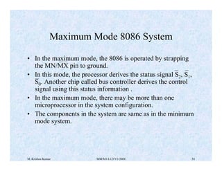 Maximum Mode 8086 System 
• In the maximum mode, the 8086 is operated by strapping 
the MN/MX pin to ground. 
• In this mode, the processor derives the status signal S2, S1, 
S0. Another chip called bus controller derives the control 
signal using this status information . 
• In the maximum mode, there may be more than one 
microprocessor in the system configuration. 
• The components in the system are same as in the minimum 
mode system. 
M. Krishna Kumar MM/M1/LU3/V1/2004 54 
 