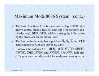 Maximum Mode 8086 System (cont..) 
• The basic function of the bus controller chip IC8288, is to 
derive control signals like RD and WR ( for memory and 
I/O devices), DEN, DT/R, ALE etc. using the information 
by the processor on the status lines. 
• The bus controller chip has input lines S2, S1, S0 and CLK. 
These inputs to 8288 are driven by CPU. 
• It derives the outputs ALE, DEN, DT/R, MRDC, MWTC, 
AMWC, IORC, IOWC and AIOWC. The AEN, IOB and 
CEN pins are specially useful for multiprocessor systems. 
M. Krishna Kumar MM/M1/LU3/V1/2004 55 
 