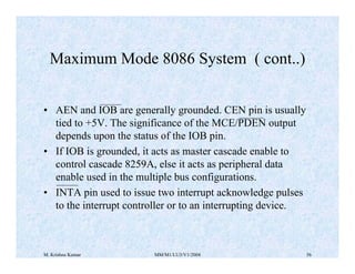 Maximum Mode 8086 System ( cont..) 
• AEN and IOB are generally grounded. CEN pin is usually 
tied to +5V. The significance of the MCE/PDEN output 
depends upon the status of the IOB pin. 
• If IOB is grounded, it acts as master cascade enable to 
control cascade 8259A, else it acts as peripheral data 
enable used in the multiple bus configurations. 
• INTA pin used to issue two interrupt acknowledge pulses 
to the interrupt controller or to an interrupting device. 
M. Krishna Kumar MM/M1/LU3/V1/2004 56 
 