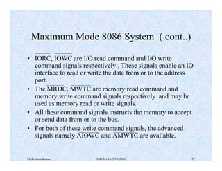 Maximum Mode 8086 System ( cont..) 
• IORC, IOWC are I/O read command and I/O write 
command signals respectively . These signals enable an IO 
interface to read or write the data from or to the address 
port. 
• The MRDC, MWTC are memory read command and 
memory write command signals respectively and may be 
used as memory read or write signals. 
• All these command signals instructs the memory to accept 
or send data from or to the bus. 
• For both of these write command signals, the advanced 
signals namely AIOWC and AMWTC are available. 
M. Krishna Kumar MM/M1/LU3/V1/2004 57 
 